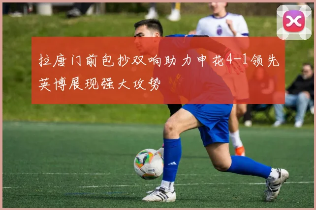 拉唐门前包抄双响助力申花4-1领先英博展现强大攻势