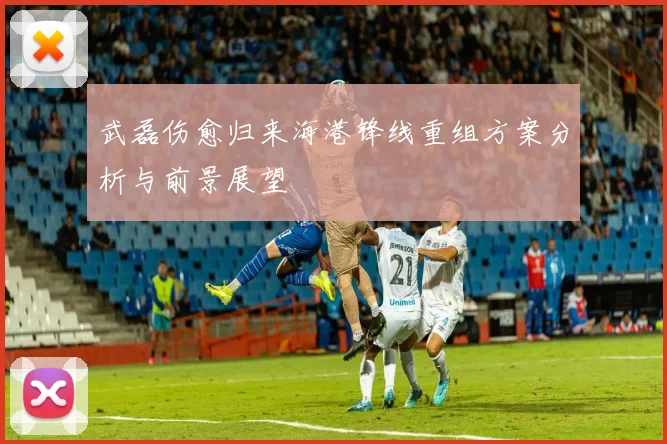 武磊伤愈归来海港锋线重组方案分析与前景展望