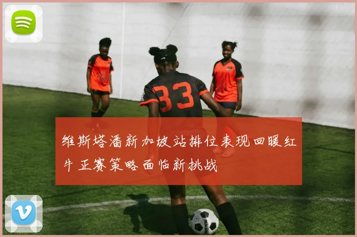 维斯塔潘新加坡站排位表现回暖红牛正赛策略面临新挑战