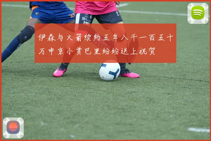 伊森与火箭续约五年八千一百五十万申京小贾巴里纷纷送上祝贺