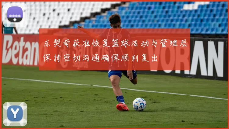 东契奇获准恢复篮球活动与管理层保持密切沟通确保顺利复出
