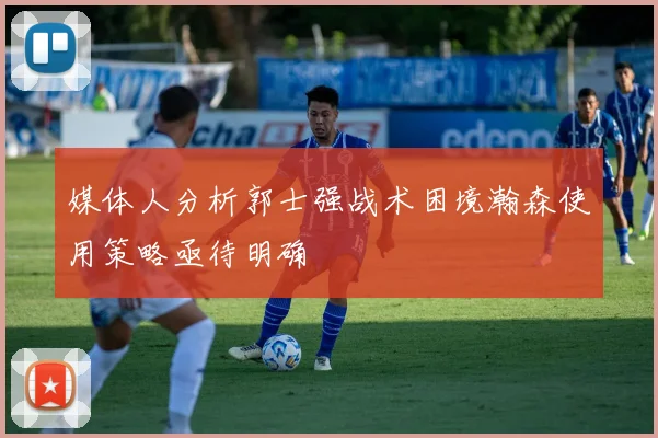 媒体人分析郭士强战术困境瀚森使用策略亟待明确