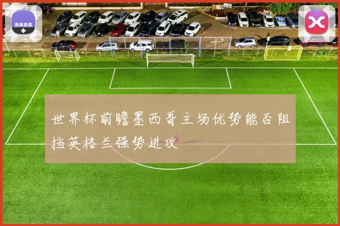 世界杯前瞻墨西哥主场优势能否阻挡英格兰强势进攻