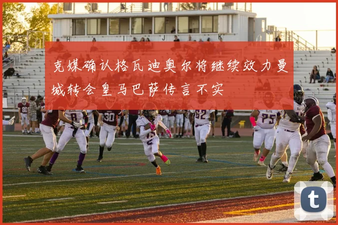 克媒确认格瓦迪奥尔将继续效力曼城转会皇马巴萨传言不实