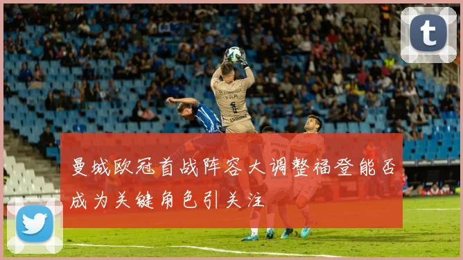 曼城欧冠首战阵容大调整福登能否成为关键角色引关注