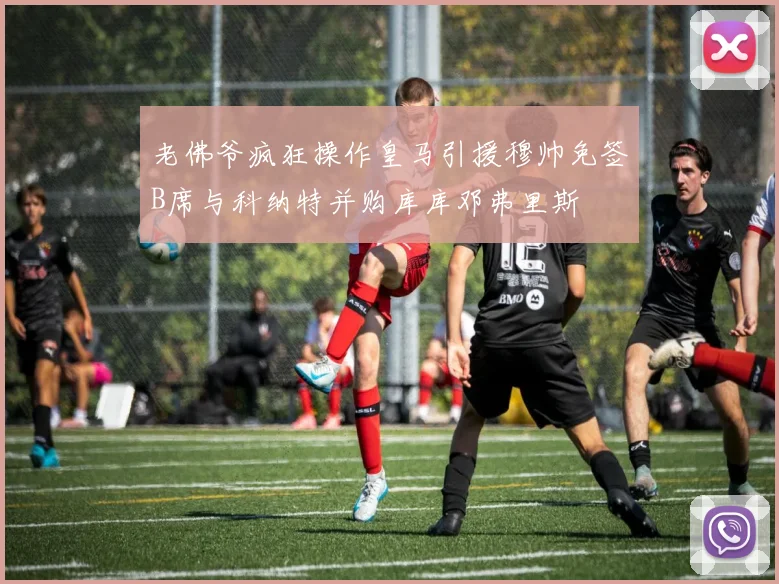 老佛爷疯狂操作皇马引援穆帅免签B席与科纳特并购库库邓弗里斯