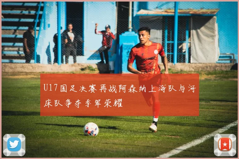 U17国足决赛再战阿森纳上海队与河床队争夺季军荣耀