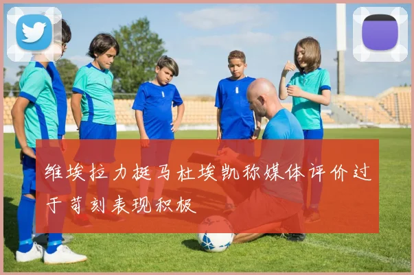 维埃拉力挺马杜埃凯称媒体评价过于苛刻表现积极