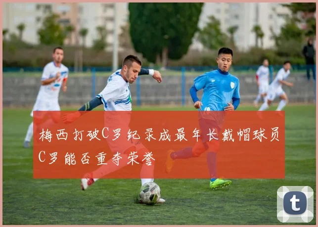 梅西打破C罗纪录成最年长戴帽球员C罗能否重夺荣誉