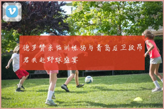 德罗赞亲临训练场与青岛后卫段昂君共赴野球盛宴