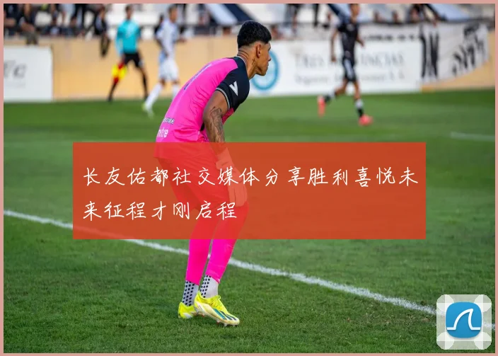 长友佑都社交媒体分享胜利喜悦未来征程才刚启程