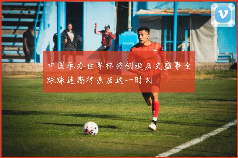 中国承办世界杯将创造历史盛事全球球迷期待亲历这一时刻
