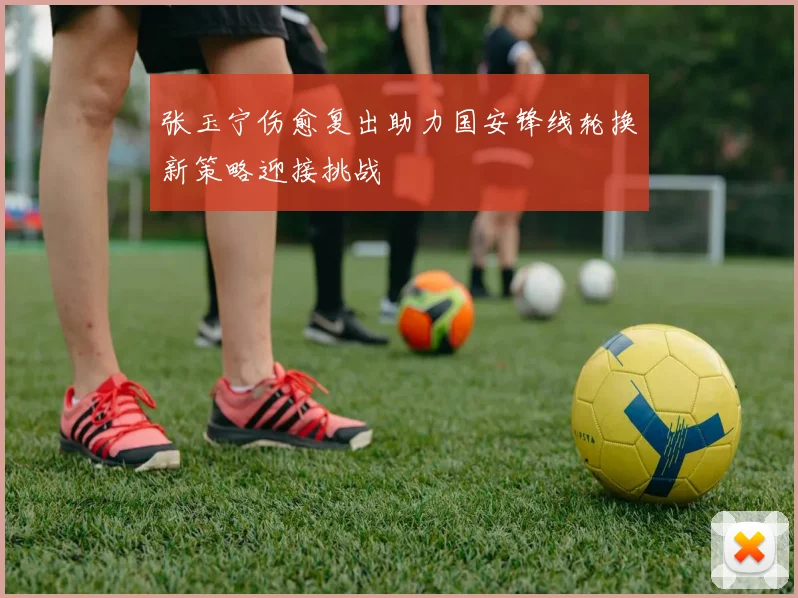 张玉宁伤愈复出助力国安锋线轮换新策略迎接挑战