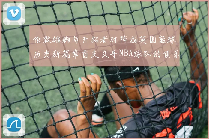 伦敦雄狮与开拓者对阵成英国篮球历史新篇章首支交手NBA球队的俱乐部