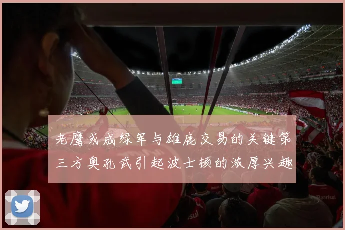 老鹰或成绿军与雄鹿交易的关键第三方奥孔武引起波士顿的浓厚兴趣