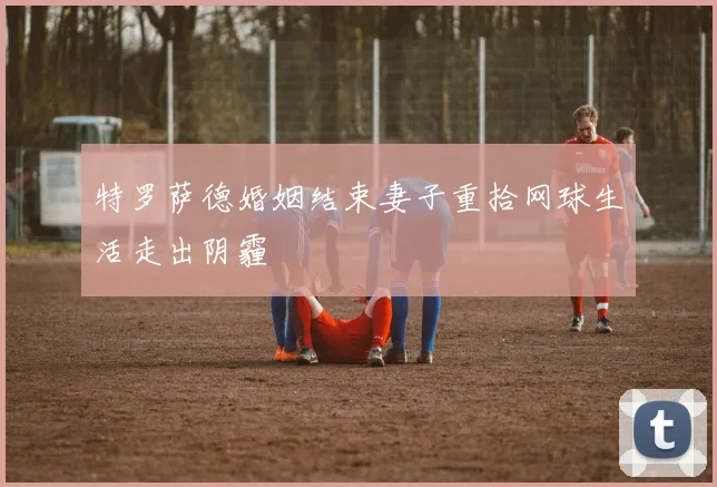 特罗萨德婚姻结束妻子重拾网球生活走出阴霾