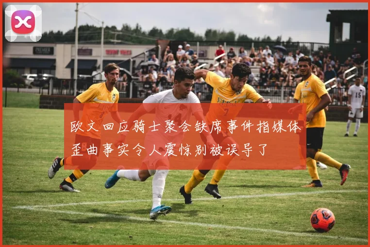 欧文回应骑士聚会缺席事件指媒体歪曲事实令人震惊别被误导了