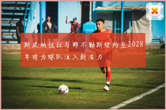斯皮纳佐拉与那不勒斯续约至2028年将为球队注入新活力